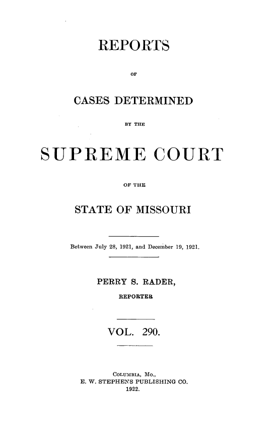 handle is hein.statereports/moscrpt0290 and id is 1 raw text is: REPORTS
OF
CASES DETERMINED
BY THE

SUPREME COURT
OF THE
STATE OF MISSOURI

Between July 28, 1921, and December 19, 1921.
PERRY S. RADER,
REPORTER
VOL. 290.
COLUMBIA, Mo.,
E. W. STEPHENS PUBLISHING CO.
1922.


