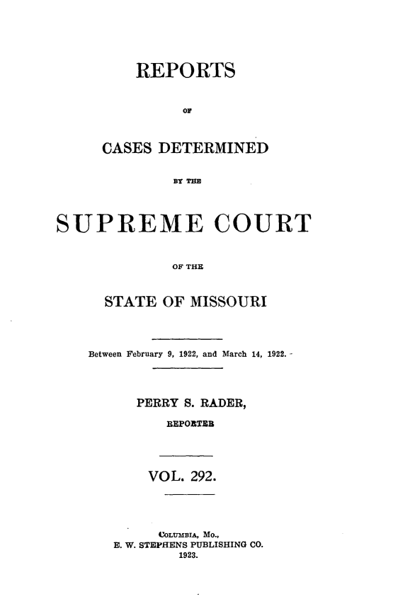 handle is hein.statereports/moscrpt0292 and id is 1 raw text is: REPORTS
CASES DETERMINED
BY THE

SUPREME COURT
OF THE
STATE OF MISSOURI
Between February 9, 1922, and March 14, 1922. -
PERRY S. RADER,
BEPORTEB
VOL. 292.
COLTIBIA, MO.,
E. W. STEPHENS PUBLISHING CO.
1923.


