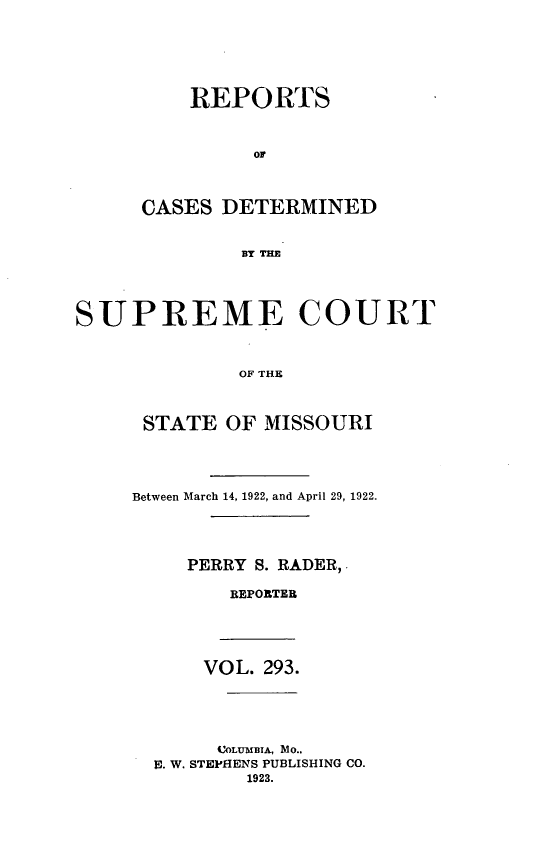 handle is hein.statereports/moscrpt0293 and id is 1 raw text is: REPORTS
or
CASES DETERMINED
BY THE

SUPREME COURT
OFM THE
STATE OF MISSOURI

Between March 14, 1922, and April 29, 1922.
PERRY S. RADER,.
REPORTER

VOL. 293.
COLUMBIA, Mo..
U. W. STEPHENS PUBLISHING CO.
1923.



