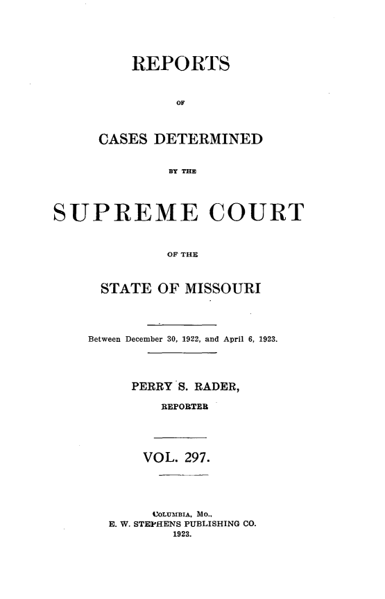 handle is hein.statereports/moscrpt0297 and id is 1 raw text is: REPORTS
OF
CASES DETERMINED
BY THE

SUPREME COURT
OF THE
STATE OF MISSOURI

Between December 30, 1922, and April 6, 1923.
PERRY S. RADER,
REPORTER

VOL. 297.
COLUMBIA, MO..
E. W. STEPHENS PUBLISHING CO.
1923.


