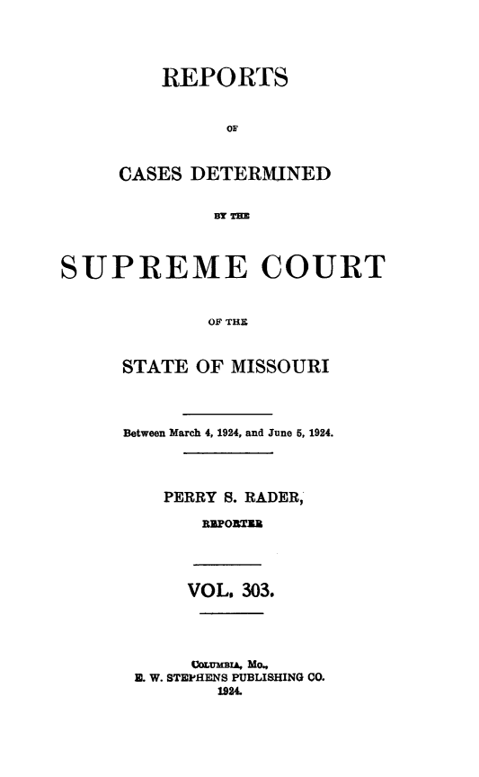 handle is hein.statereports/moscrpt0303 and id is 1 raw text is: REPORTS
OF
CASES DETERMINED
BY Tm
SUPREME COURT
OF THE

STATE OF MISSOURI
Between March 4, 1924, and June 5, 1924.
PERRY S. RADER,
RPO3TUB
VOL. 303.
COMuMBIA, MO.
E. W. STEPHENS PUBLISHING CO.
192


