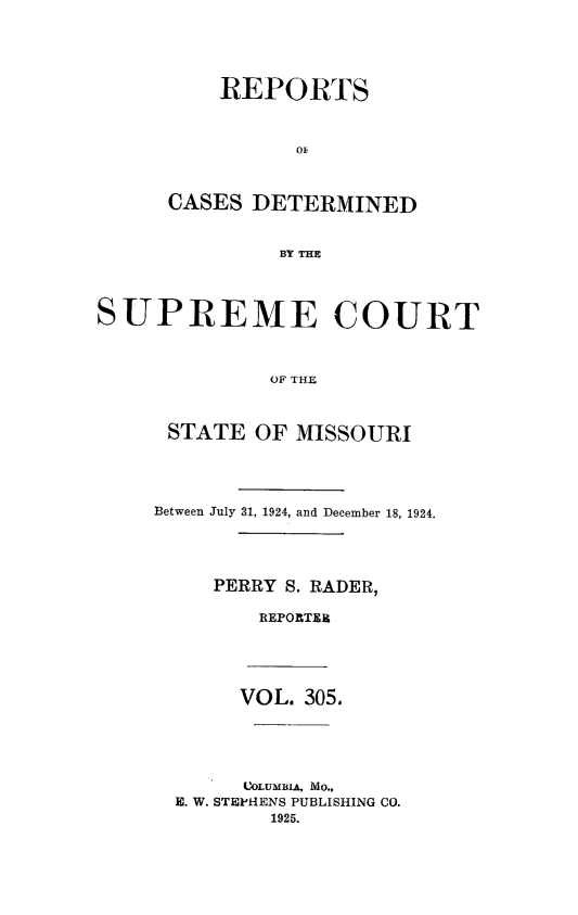 handle is hein.statereports/moscrpt0305 and id is 1 raw text is: REPORTS
o0
CASES DETERMINED
BY THE

SUPREME COURT
OF THE
STATE OF MISSOURI

Between July 31, 1924, and December 18, 1924.
PERRY S. RADER,
REPORTER
VOL. 305.
COLUMBIA, MO.,
E. W. STEPHENS PUBLISHING CO.
1925.


