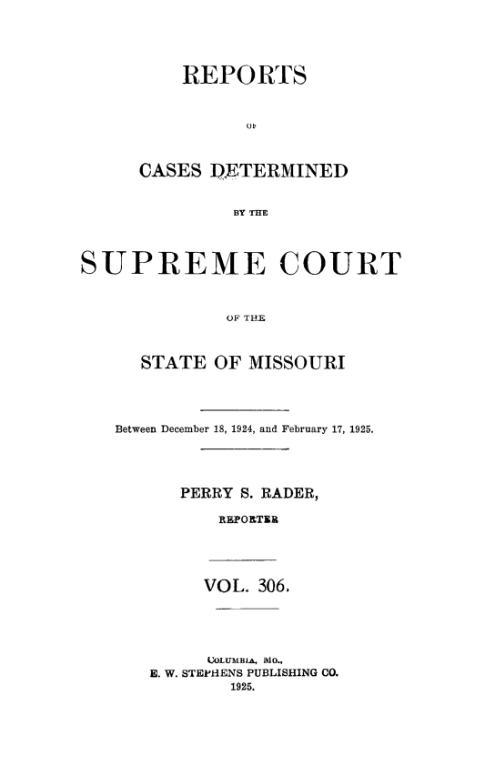 handle is hein.statereports/moscrpt0306 and id is 1 raw text is: REPORTS
CASES DETERMINED
BY THE
SUPREME COURT
OF THE
STATE OF MISSOURI
Between December 18, 1924, and February 17, 1925.
PERRY S. RADER,
REPOTE
VOL. 306.
OLUBIA , IO.,
E. W. STEPHENS PUBLISHING CO.
1925.


