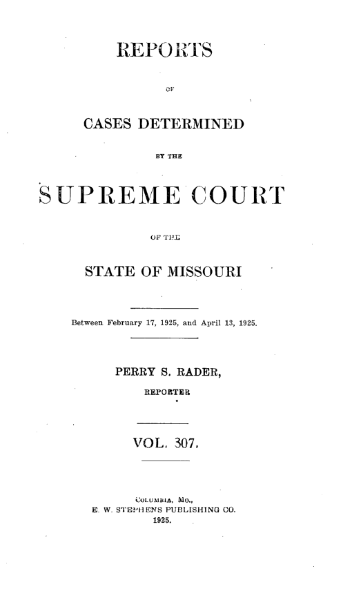 handle is hein.statereports/moscrpt0307 and id is 1 raw text is: REPO RTS
OF
CASES DETERMINED
BY THE

SUPREME COURT
OF TI.L
STATE OF MISSOURI

Between February 17, 1925, and April 13, 1925.
PERRY S. RADER,
REPOR TER
VOL, 307.
OLUSMBIA, MO.,
E. W. STEPHENS PUBLISHING CO.
1925.


