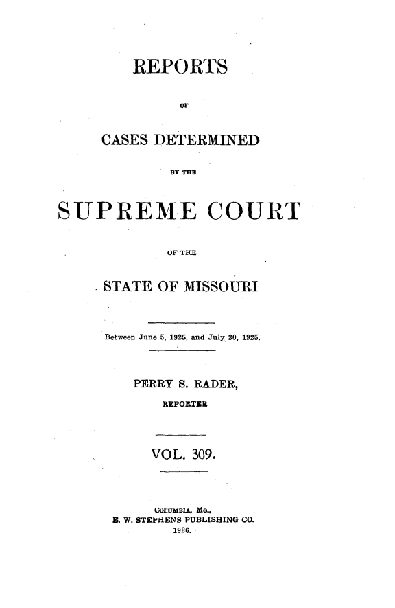 handle is hein.statereports/moscrpt0309 and id is 1 raw text is: REPORTS
OF
CASES DETERMINED
BY THE

SUPREME COURT
OF THE
STATE OF MISSOURI

Between June 5, 1925, and July 30, 1925.
PERRY S. RADER,
REPORTI

VOL. 309.

COLUMBIA, MO,
E. W. STEPiIENS PUBLISHING CO.
1926.


