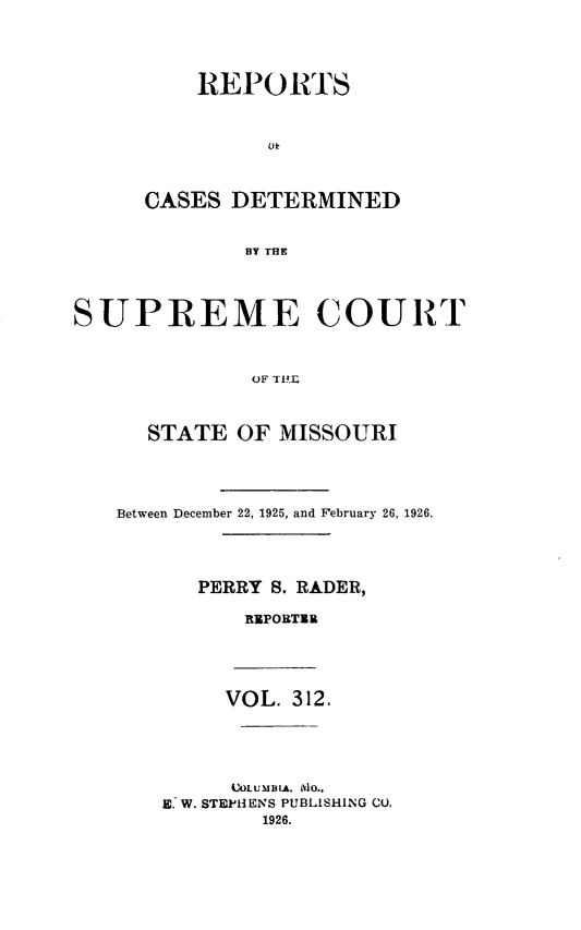 handle is hein.statereports/moscrpt0312 and id is 1 raw text is: REPORTS
(li!
CASES DETERMINED
BY THE
SUPREME COURT
OiF TIP]

STATE OF MISSOURI
Between December 22, 1925, and February 26, 1926.
PERRY S. RADER,
RUPOBTIB
VOL. 312.
VAOLUMBLA, AO.,
E. W. STEPHENS PUBLISHING CU,
1926.


