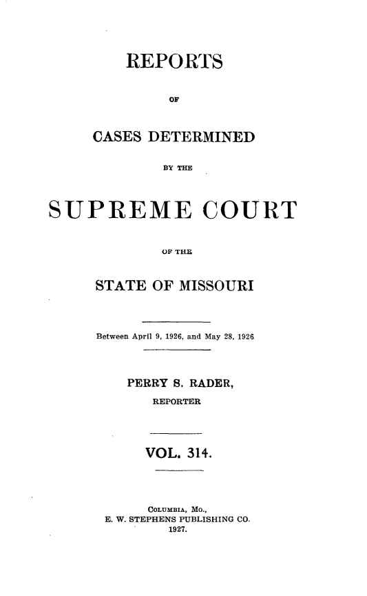 handle is hein.statereports/moscrpt0314 and id is 1 raw text is: REPORTS
OF
CASES DETERMINED
BY THE

SUP REME COURT
OF THE
STATE OF MISSOURI

Between April 9, 1926, and May 28, 1926,
PERRY S, RADER,
REPORTER
VOL. 314.
COLUMBIA, MO.,
E. W. STEPHENS PUBLISHING CO.
1927.


