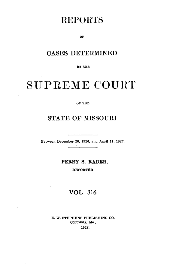 handle is hein.statereports/moscrpt0316 and id is 1 raw text is: REPORTS
OF
CASES DETERMINED
BY THE
SUPREME COURT
OF I'.._
STATE OF MISSOURI
Between December 20, 1926, and April 11, 1927.
PERRY S. RADER,
REPORTER
VOL. 316.
E. W. STEPHENS PUBLISHING CO.
COLUMBIA, MO.,
1928.



