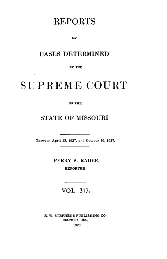 handle is hein.statereports/moscrpt0317 and id is 1 raw text is: REPORTS
OF
CASES DETERMINED
BY THE

SUPREME COURT
OF THE
STATE OF MISSOURI

Between April 28, 1927, and October 10, 1927.
PERRY S. RADER,
REPORTER
VOL. 317.
E. W. STEPHENS PUBLISHING CO.
COLUMBIA, MO.,
1928.


