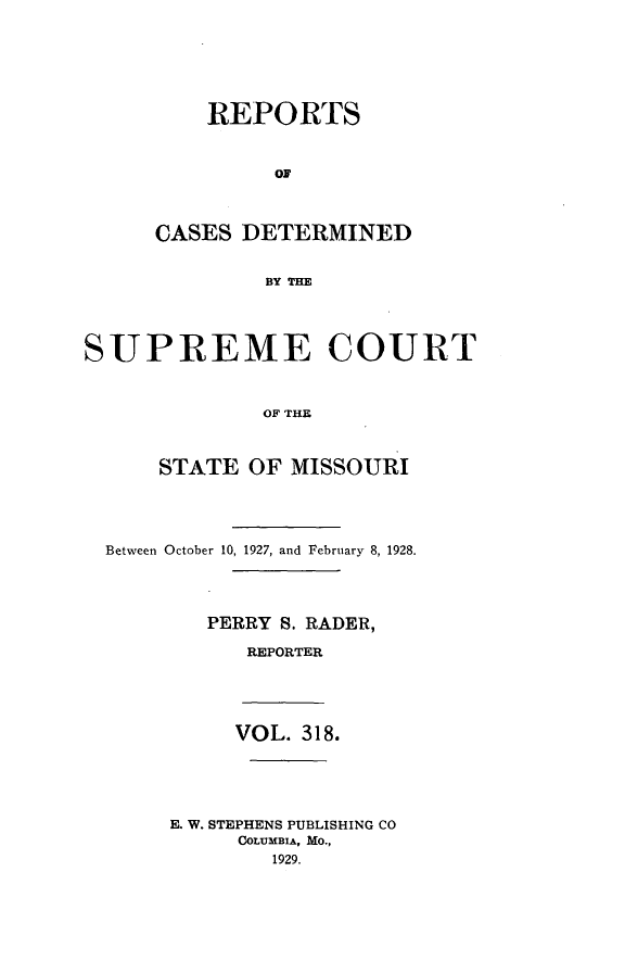 handle is hein.statereports/moscrpt0318 and id is 1 raw text is: REPORTS
OF
CASES DETERMINED
BY THE

SUPREME COURT
OF THE
STATE OF MISSOURI

Between October 10, 1927, and February 8, 1928.
PERRY S. RADER,
REPORTER

VOL. 318.
E. W. STEPHENS PUBLISHING CO
COLUMBIA, MO.,
1929.


