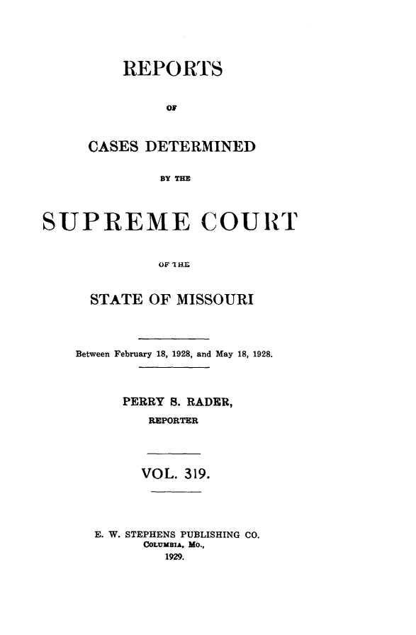 handle is hein.statereports/moscrpt0319 and id is 1 raw text is: REPORTS
OF
CASES DETERMINED
BY THE

SUPREME COURT
OF 'IH.E
STATE OF MISSOURI

Between February 18, 1928, and May 18, 1928.
PERRY S. RADER,
REPORTER
VOL. 319.
E. W. STEPHENS PUBLISHING CO.
COLUMBIA, MO.,
1929.


