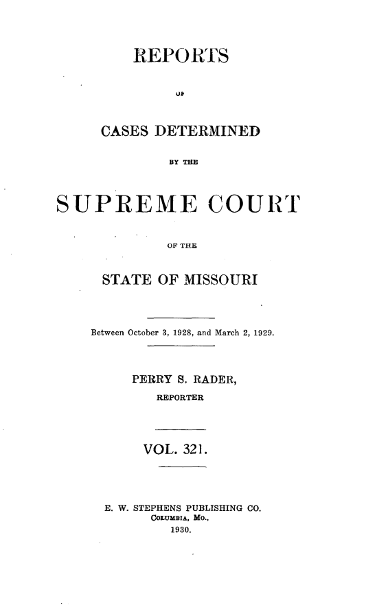 handle is hein.statereports/moscrpt0321 and id is 1 raw text is: REPORTS
ul,
CASES DETERMINED
BY THE

SUPREME COURT
OF THE
STATE OF MISSOURI

Between October 3, 1928, and March 2, 1929.
PERRY S. RADER,
REPORTER
VOL. 321.
E. W. STEPHENS PUBLISHING CO.
COLUMBIA, MO.,
1930.


