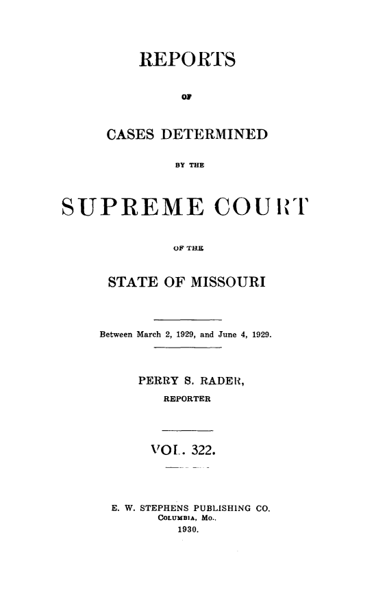 handle is hein.statereports/moscrpt0322 and id is 1 raw text is: REPORTS
OF
CASES DETERMINED
BY THE

SUPREME COU ItI'
OF THE
STATE OF MISSOURI

Between March 2, 1929, and June 4, 1929.
PERRY     S. RADER,
REPORTER

VOL. 322.
E. W. STEPHENS PUBLISHING CO.
COLUMBIA, MO.,
1930.


