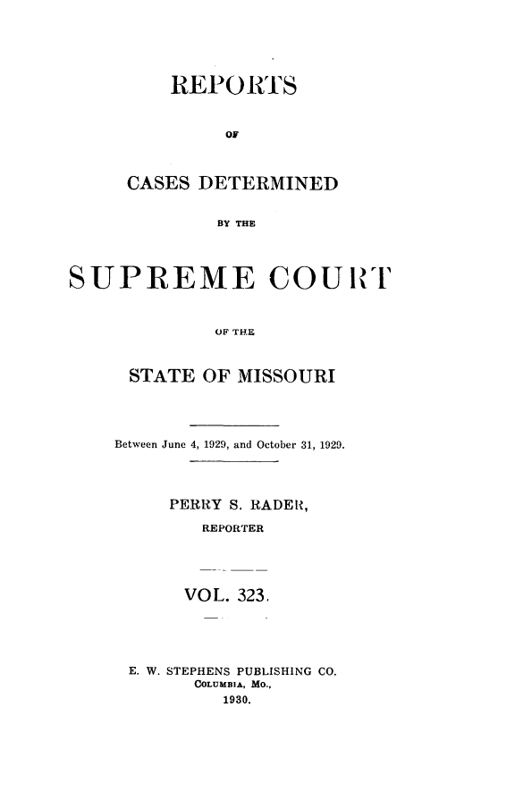 handle is hein.statereports/moscrpt0323 and id is 1 raw text is: REPORTS
OF
CASES DETERMINED
BY THE

SUPREME COUR I
OF THE
STATE OF MISSOURI

Between June 4, 1929, and October 31, 1929.
PERRY S. RADER,
REPORTER
VOL. 323.
E. W. STEPHENS PUBLISHING CO.
COLUMBIA, MO.,
1930.


