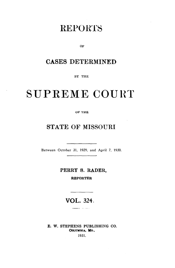 handle is hein.statereports/moscrpt0324 and id is 1 raw text is: REPORTS
OF
CASES DETERMINED
BY THE
SUPREME COURT
OF THE
STATE OF MISSOURI
Between October 31, 1929, and April 7, 1930.
PERRY S. RADER,
REPORTER
VOL. 324,
E. W. STEPHENS PUBLISHING CO.
COLUMBIA, MO.,
1931.


