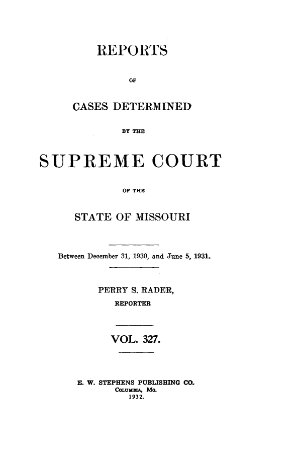 handle is hein.statereports/moscrpt0327 and id is 1 raw text is: REPORTS
OF
CASES DETERMINED
BY THE

SUPREME COURT
OP THE
STATE OF MISSOURI
Between December 31, 1930, and June 5, 1931.
PERRY S. RADER,
REPORTER
VOL. 327.
E. W. STEPHENS PUBLISHING CO.
COLUMB,, Mo.
1932.


