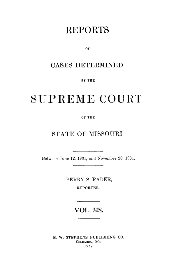 handle is hein.statereports/moscrpt0328 and id is 1 raw text is: REPORTS
OF
CASES DETERMINED
BY THE

SUPREME COURT
OF THE
STATE OF MISSOURI

Between June 12, 1931, and November 20, 1931.
PERRY S. RADER,
REPORTER.

VOL. 328.
E. W. STEPHENS PUBLISHING CO.
COLUMBIA, Mo.
1932.


