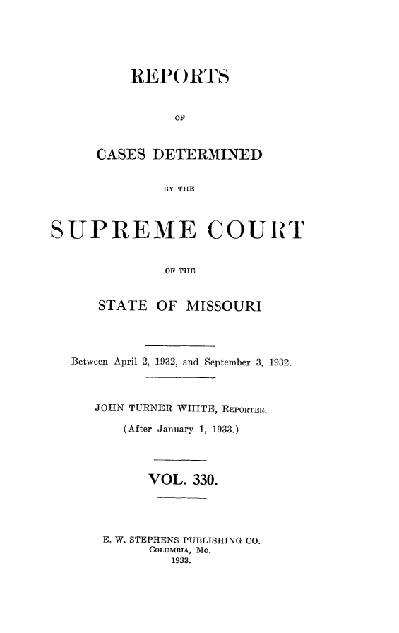 handle is hein.statereports/moscrpt0330 and id is 1 raw text is: REPORTS
OF
CASES DETERMINED
BY TIHE

SUPREME COURT
OF THE
STATE OF MISSOURI
Between April 2, 1932, and September 3, 1932.
JOHN TURNER WHITE, REPORTER.
(After January 1, 1933.)
VOL. 330.
E. W. STEPHENS PUBLISHING CO.
COLUMBIA, MO.
1933.


