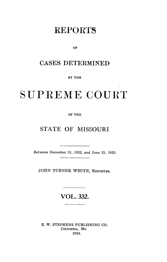 handle is hein.statereports/moscrpt0332 and id is 1 raw text is: REPORTS
OF
CASES DETERMINED
BY THE

SUPREME COURT
OF THE
STATE OF MISSOURI

Between December 31, 1932, and June 21, 1933.
JOHN TURNER WHITE, REPORTER.
VOL. 332.
E. W. STEPHENS PUBLISHING CO.
COLUMBIA, MO.
1934.


