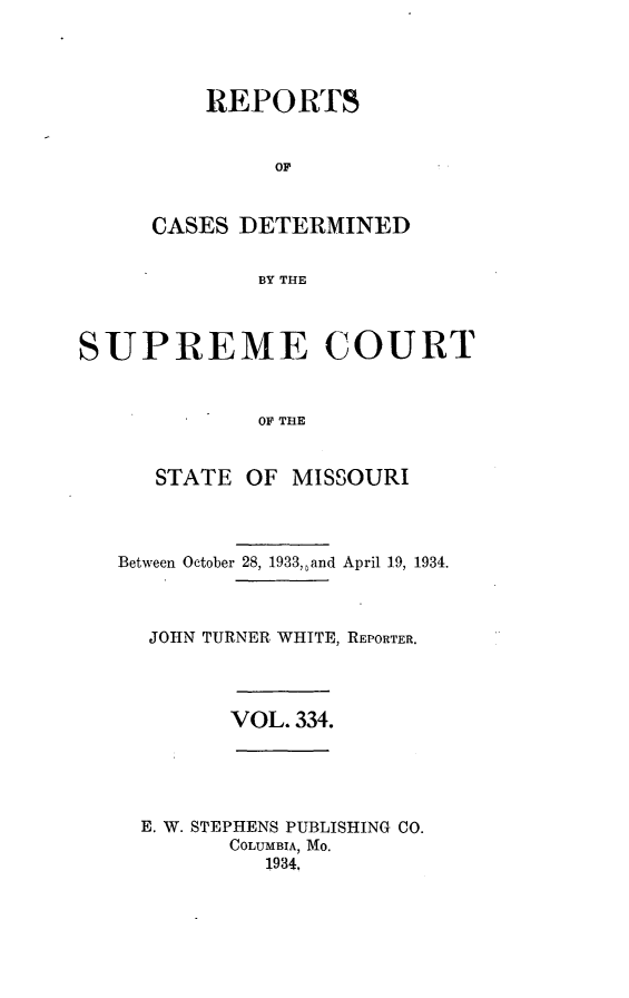 handle is hein.statereports/moscrpt0334 and id is 1 raw text is: REPORTS
OF
CASES DETERMINED
BY THE

SUPREME COURT
OF THE
STATE OF MISSOURI

Between October 28, 1933, and April 19, 1934.
JOHN TURNER WHITE, REPORTER.

VOL. 334.

E. W. STEPHENS PUBLISHING CO.
COLUMBIA, MO.
1934.


