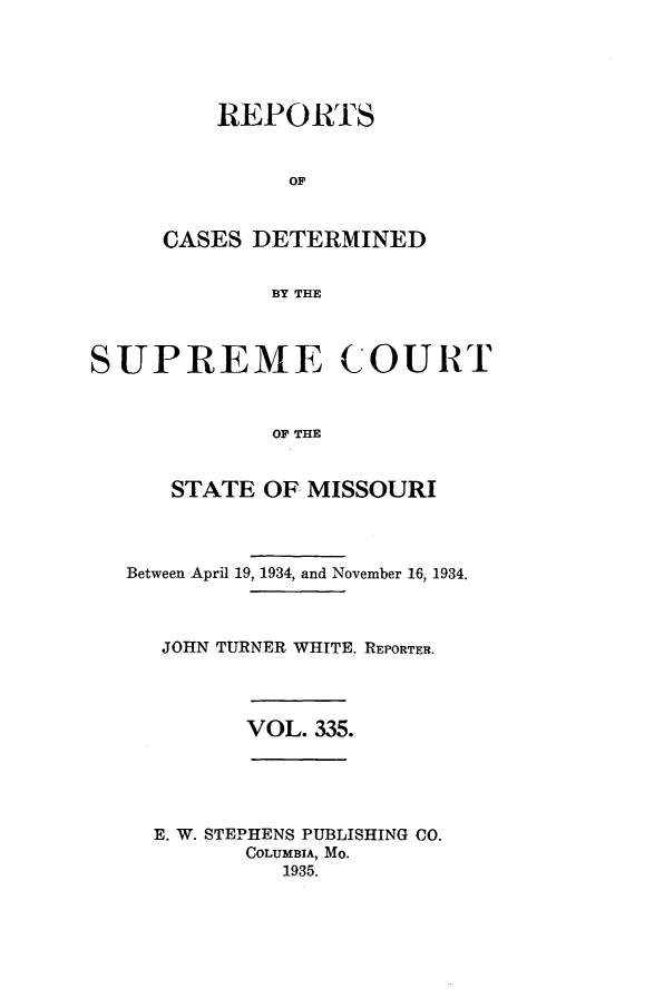 handle is hein.statereports/moscrpt0335 and id is 1 raw text is: REPORTS
OF
CASES DETERMINED
BY THE

SUPREME COURT
OF THE
STATE OF MISSOURI
Between April 19, 1934, and November 16, 1934.
JOHN TURNER WHITE. REPORTER.

VOL. 335.

E. W. STEPHENS PUBLISHING CO.
COLUMBIA, Mo.
1935.


