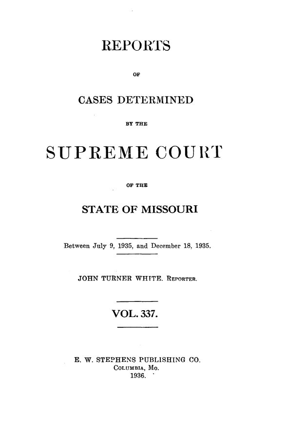 handle is hein.statereports/moscrpt0337 and id is 1 raw text is: REPORTS
OF
CASES DETERMINED
BY THE

SUPREME COURT
OF THE
STATE OF MISSOURI

Between July 9, 1935, and December 18, 1935.
JOHN TURNER WHITE. REPORTER.
VOL. 337.
E. W. STEPHENS PUBLISHING CO.
COLUMBIA, Mo.
1936.


