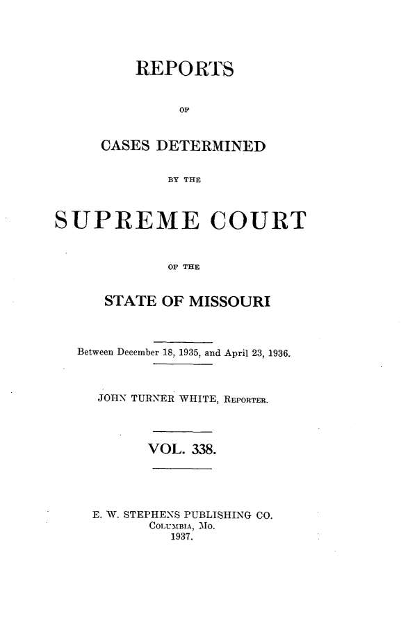 handle is hein.statereports/moscrpt0338 and id is 1 raw text is: REPORTS
OF
CASES DETERMINED
BY THE

SUPREME COURT
OF THE
STATE OF MISSOURI
Between December 18, 1935, and April 23, 1936.
JOHN TURNER WHITE, REPORTER.
VOL. 338.
E. W. STEPHENS PUBLISHING CO.
COLUMBIA, MO.
1937.


