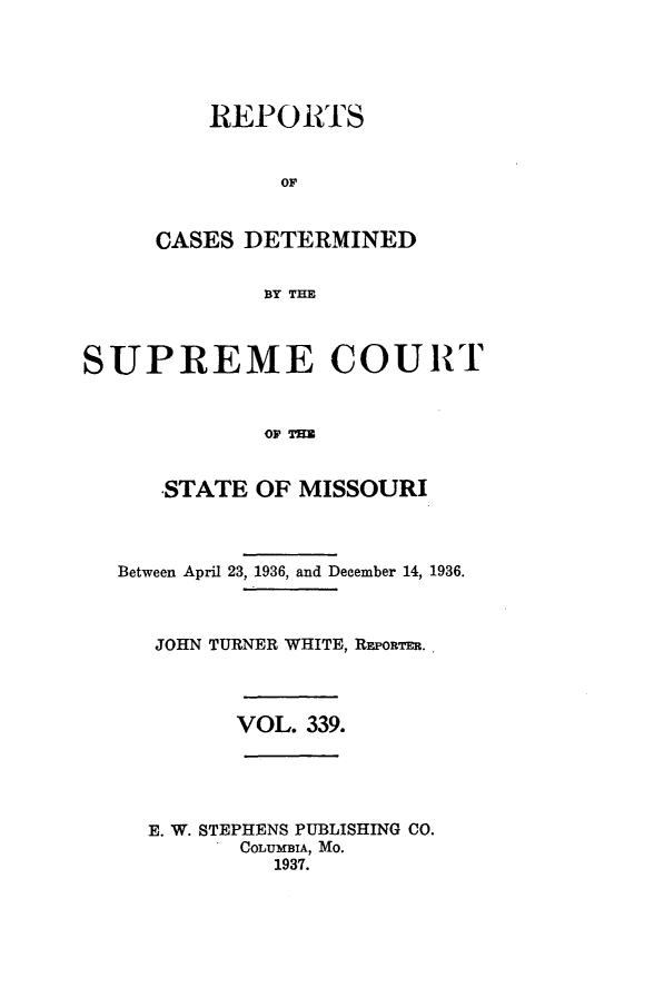 handle is hein.statereports/moscrpt0339 and id is 1 raw text is: REPORTS
OF
CASES DETERMINED
BY THE

SUPREME COURT
OFTU
STATE OF MISSOURI
Between April 23, 1936, and December 14, 1936.
JOHN TURNER WHITE, REPoRTER.

VOL. 339.

E. W. STEPHENS PUBLISHING CO.
COLUMBIA, MO.
1937.


