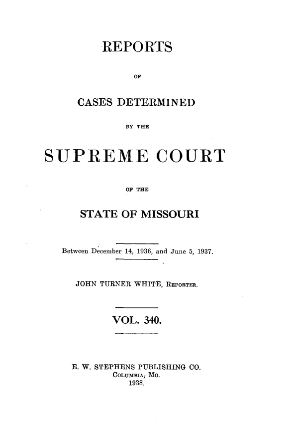 handle is hein.statereports/moscrpt0340 and id is 1 raw text is: REPORTS
OF
CASES DETERMINED
BY THE
SUPREME COURT
OF THE
STATE OF MISSOURI
Between December 14, 1936, and June 5, 1937.
JOHN TURNER WHITE, REPORTER.
VOL. 340.

E. W. STEPHENS PUBLISHING CO.
COLUMBIA; MO.
1938.


