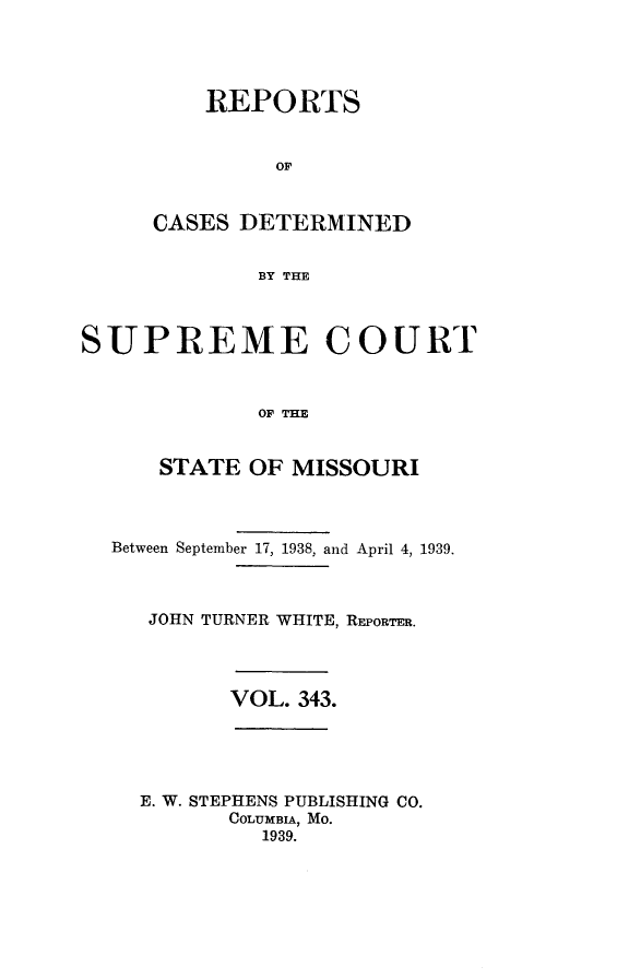 handle is hein.statereports/moscrpt0343 and id is 1 raw text is: REPORTS
OF
CASES DETERMINED
BY THE

SUPREME COURT
OF THE
STATE OF MISSOURI
Between September 17, 1938, and April 4, 1939.
JOHN TURNER WHITE, REPORTER.
VOL. 343.

E. W. STEPHENS PUBLISHING CO.
COLUMBIA, MO.
1939.



