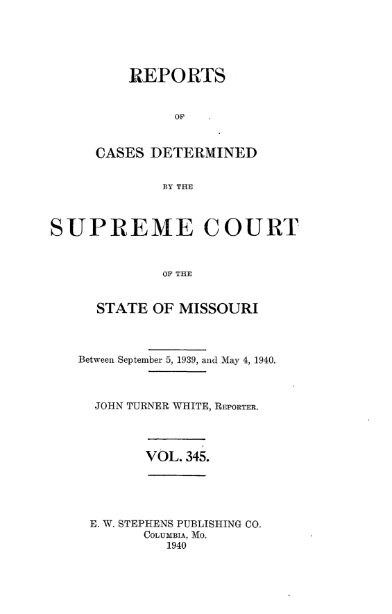 handle is hein.statereports/moscrpt0345 and id is 1 raw text is: REPORTS
OF
CASES DETERMINED
BY THE

SUPREME COURT
OF THE
STATE OF MISSOURI

Between September 5, 1939, and May 4, 1940.
JOHN TURNER WHITE, REPORTER.

VOL. 345.

E. W. STEPHENS PUBLISHING CO.
COLUMBIA, Mo.
1940


