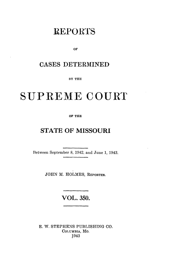 handle is hein.statereports/moscrpt0350 and id is 1 raw text is: ]REPORTS
OF
CASES DETERMINED
BY THE
SUPREME COURT
OF THE

STATE OF MISSOURI
Between September 8, 1942, and June 1, 1943.
JOHN M. HOLMES, REPORTER.
VOL. 350.
E. W. STEPHENS PUBLISHING CO.
COLUMBIA, MfO.
1943


