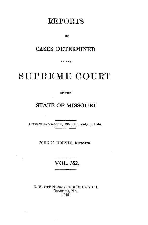 handle is hein.statereports/moscrpt0352 and id is 1 raw text is: REPORTS
OF
CASES DETERMINED
BY THE

SUPREME COURT
OF THE
STATE OF MISSOURI

Between December 6, 1943, and July 3,

1944.

JOHN M. HOLMES, REPORTER.
VOL. 352.
E. W. STEPHENS PUBLISHING CO.
COLUMBIA, Mo.
1945


