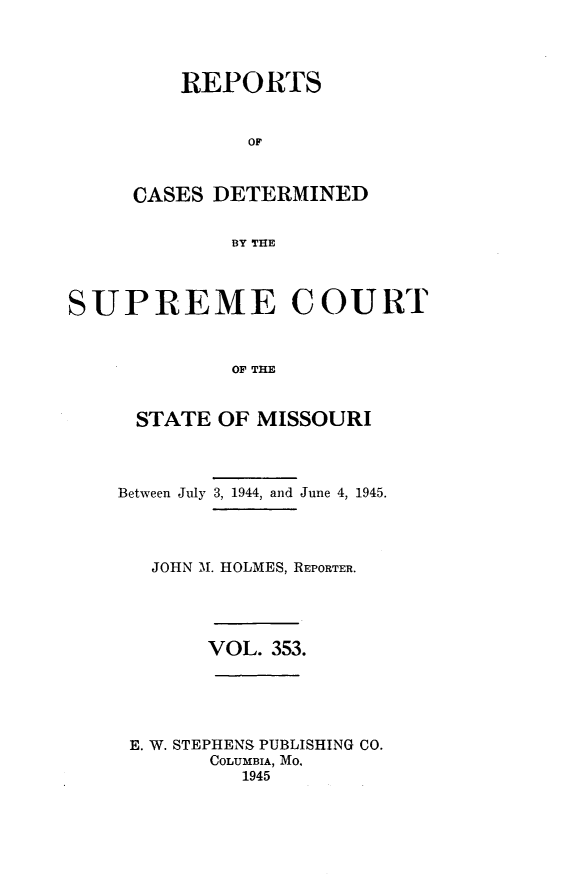 handle is hein.statereports/moscrpt0353 and id is 1 raw text is: REPORTS
OF
CASES DETERMINED
BY THE

SUPREME COURT
OF THE
STATE OF MISSOURI

Between July 3, 1944, and June 4, 1945.
JOHN Al. HOLMES, REPORTER.
VOL. 353.
E. W. STEPHENS PUBLISHING CO.
COLUMBIA, MO,
1945


