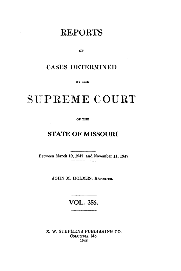 handle is hein.statereports/moscrpt0356 and id is 1 raw text is: REPORTS
OF
CASES DETERMINED
BY THE

SUPREME COURT
O? THE
STATE OF MISSOURI
Between March 10, 1947, and November 11, 1947
JOHN M. HOLMES, R1Ioaa.
VOL. 356.
E. W. STEPHENS PUBLISHING CO.
COLUMBIA, Mo.
1948


