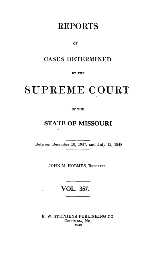 handle is hein.statereports/moscrpt0357 and id is 1 raw text is: REPORTS
OF
CASES DETERMINED
BY THE

SUPREME COURT
OF THE
STATE OF MISSOURI
Between December 10, 1947, and July 12, 1948
JOHN M. HOLMES, REPORTER.
VOL. 357.
E. W. STEPHENS PUBLISHING CO.
COLUMBIA, MO.'
1949


