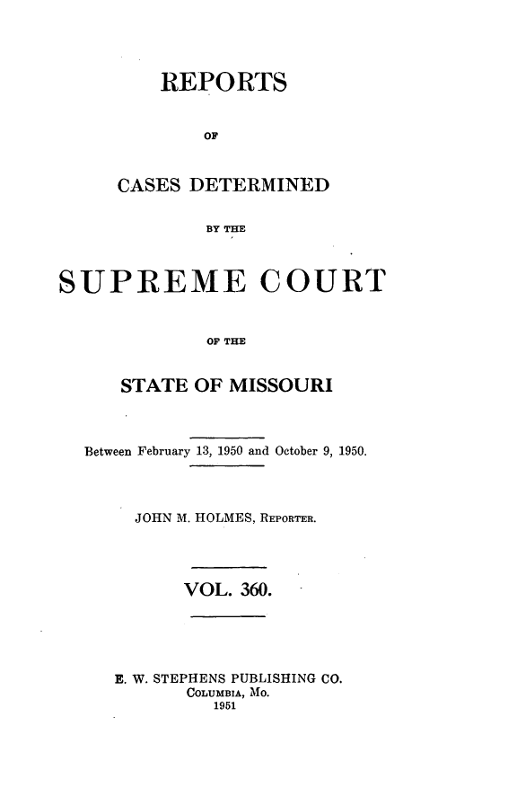 handle is hein.statereports/moscrpt0360 and id is 1 raw text is: REPORTS
OF
CASES DETERMINED
BY THE

SUPREME COURT
OF THE
STATE OF MISSOURI
Between February 13, 1950 and October 9, 1950.
JOHN M. HOLMES, REPORTER.
VOL. 360.
E. W. STEPHENS PUBLISHING CO.
COLUMBIA, MO.
1951


