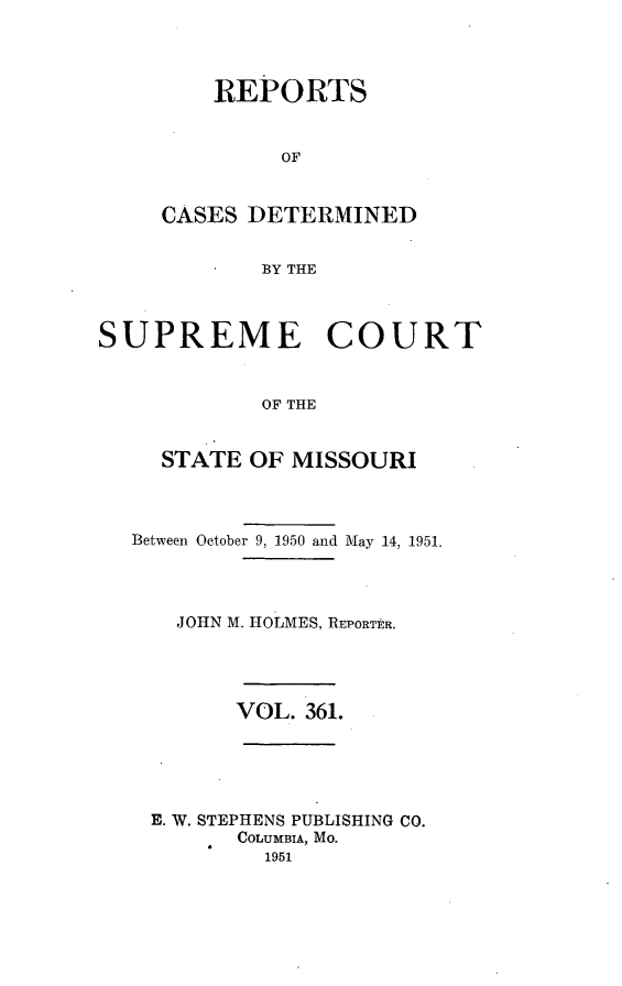 handle is hein.statereports/moscrpt0361 and id is 1 raw text is: REPORTS
OF
CASES DETERMINED
BY THE

SUPREME COURT
OF THE
STATE OF MISSOURI
Between October 9, 1950 and May 14, 1951.
JOHN M. HOLMES, REPORTtR.

VOL. 361.

E. W. STEPHENS PUBLISHING CO.
COLUMBIA, Mo.
1951


