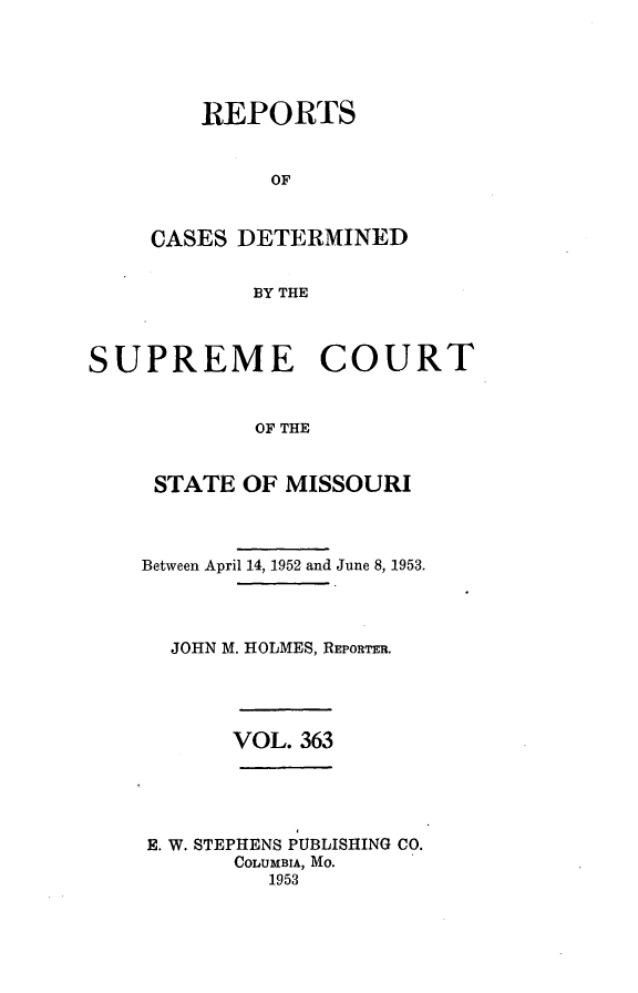 handle is hein.statereports/moscrpt0363 and id is 1 raw text is: REPORTS
OF
CASES DETERMINED
BY THE

SUPREME COURT
OF THE
STATE OF MISSOURI

Between April 14, 1952 and June 8, 1953.
JOHN M. HOLMES, REPORTER.

VOL. 363

E. W. STEPHENS PUBLISHING CO.
COLUMBIA, MO.
1953



