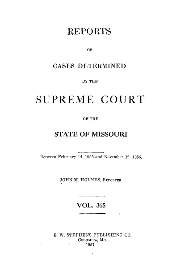 handle is hein.statereports/moscrpt0365 and id is 1 raw text is: RE-PORTS
OF
CASES DETERMINED
BY THE

SUPREME COURT
OF THE
STATE OF MISSOURI

Between February 14, 1955 and November 12, 1956.
JOHN M. HOLMES, REPORTER.

VOL. 365

E. W. STEPHENS PUBLISHING CO.
COLUMBIA, Mo.
1957


