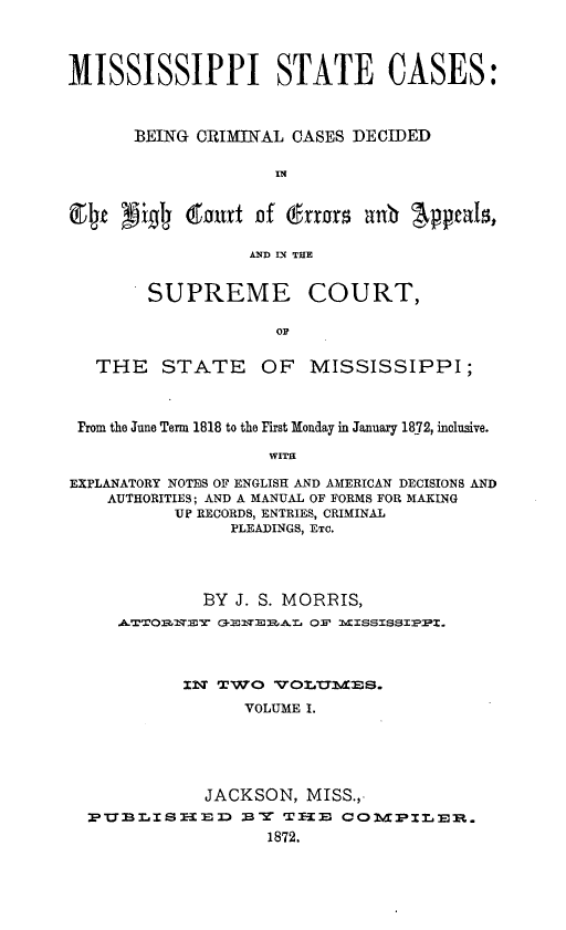 handle is hein.statereports/msstac0001 and id is 1 raw text is: 




MISSISSIPPI STATE CASES:



      BEING CRIMINAL CASES DECIDED

                    IN'


Elt  Drl   tourt  of errors anb  Appeals,

                 ANDl D1 THE


        SUPREME COURT,

                    OF


   THE   STATE OF MISSISSIPPI;



 From the June Term 1818 to the First Monday in January 1872, inclusive.

                   WITH

EXPLANATORY NOTES OF ENGLISH AND AMERICAN DECISIONS AND
    AUTHORITIES; AND A MANUAL OF FORMS FOR MAKING
          UP RECORDS, ENTRIES, CRIMINAL
               PLEADINGS, ETC.




             BY J. S. MORRIS,
     .A.TTO-1NET C-ET1A.L OF' MI2SSISSIPPI.



           ILT TWTO TTOLIYIES.

                 VOLUME I.





             JACKSON,  MISS.,
  PTIBLISTEEID   BT TE1:  COMPILER,.
                   1872.


