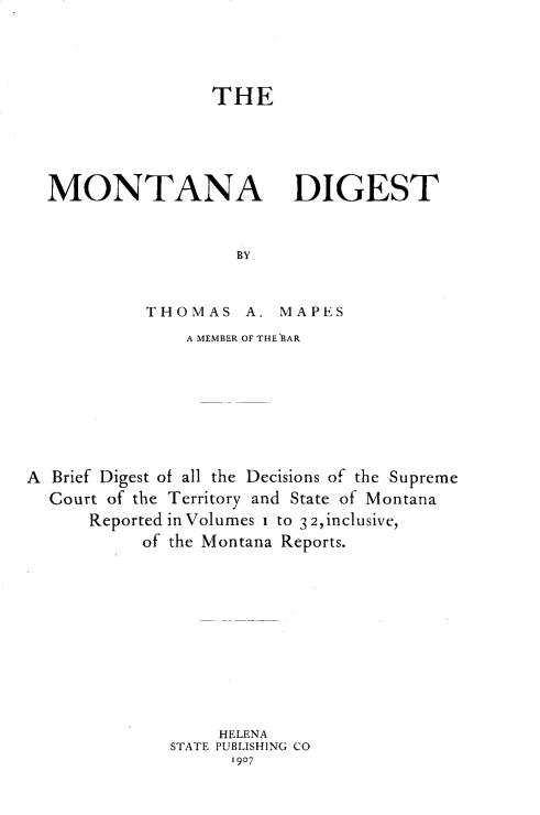 handle is hein.statereports/mtdgs0001 and id is 1 raw text is: 





                THE






MONTANA DIGEST



                  BY


THOMAS A.


MAPES


               A MEMBER OF THE BAR









A Brief Digest of all the Decisions of the Supreme
  Court of the Territory and State of Montana
      Reported in Volumes i to 3 2,finclusive,
           of the Montana Reports.













                   HELENA
              STATE PUBLISHING CO
                    1907


