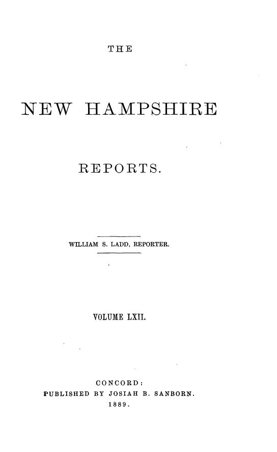 handle is hein.statereports/nmpshirrd0005 and id is 1 raw text is: THE

NEW HAMPSHIRE
REPORTS.
WILLIAM S. LADD, REPORTER.
VOLUME LXII.
CONCORD:
PUBLISHED BY JOSIAH B. SANBORN.
1889.


