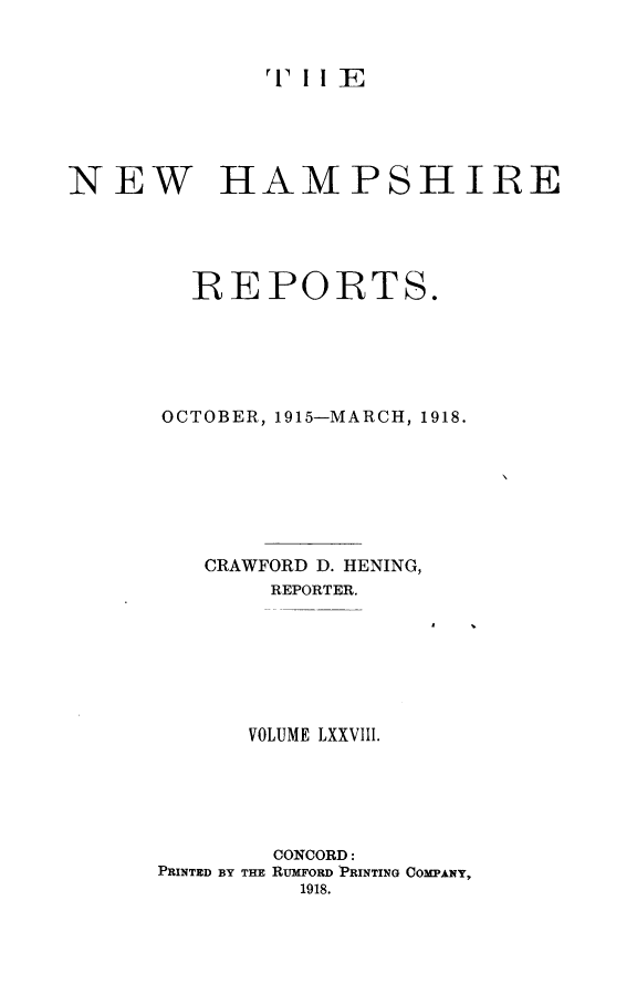 handle is hein.statereports/nmpshirrd0078 and id is 1 raw text is: 'I I E
NEW HAMPSHIRE
REPORTS.
OCTOBER, 1915-MARCH, 1918.
CRAWFORD D. HENING,
REPORTER.
VOLUME LXXVIII.
CONCORD:
PRINTED BY THE RUMFORD 'PRINTING COMPANY,
1918.


