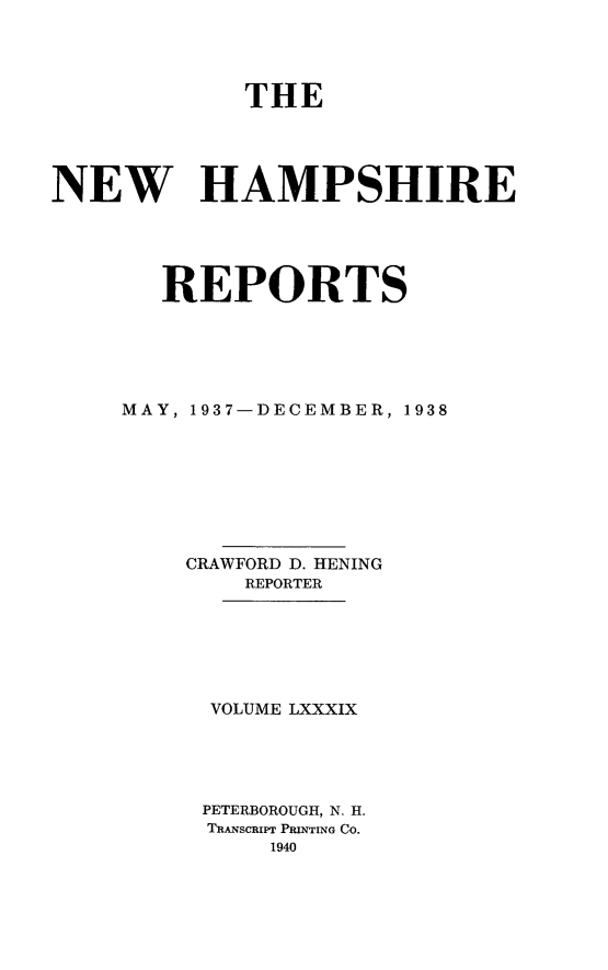 handle is hein.statereports/nmpshirrd0089 and id is 1 raw text is: THE
NEW HAMPSHIRE
REPORTS
MAY, 1937-DECEMBER, 1938
CRAWFORD D. HENING
REPORTER
VOLUME LXXXIX
PETERBOROUGH, N. H.
TRANSCRIPT PRINTING Co.
1940



