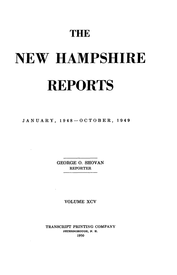 handle is hein.statereports/nmpshirrd0095 and id is 1 raw text is: THE
NEW HAMPSHIRE
REPORTS
JANUARY, 1948-OCTOBER, 1949
GEORGE 0. SHOVAN
REPORTER
VOLUME XCV
TRANSCRIPT PRINTING COMPANY
PETERBOROUGH, N. H.
1950


