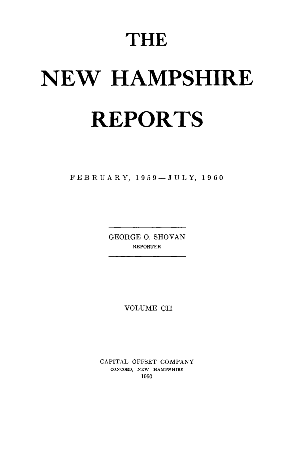handle is hein.statereports/nmpshirrd0102 and id is 1 raw text is: THE
NEW HAMPSHIRE
REPORTS
FEBRUARY, 1959-JULY, 1960
GEORGE 0. SHOVAN
REPORTER

VOLUME CII
CAPITAL OFFSET COMPANY
CONCORD, NEW HAMPSHIRE
1960


