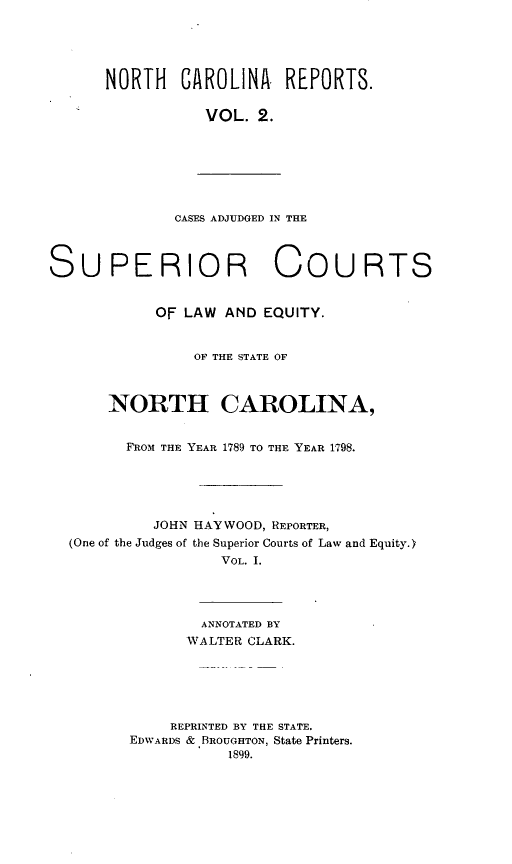 handle is hein.statereports/norcarre0002 and id is 1 raw text is: NORTH CAROLINA REPORTS.
VOL. 2.

CASES ADJUDGED IN THE

SUPERIOR COURTS
OF LAW AND EQUITY.
OF THE STATE OF
NORTH CAROLINA,
FROM THE YEAR 1789 TO THE YEAR 1798.
JOHN HAYWOOD, REPORTER,
(One of the Judges of the Superior Courts of Law and Equity.)
VOL. I.
ANNOTATED BY
WALTER CLARK.
REPRINTED BY THE STATE.
EDWARDS & BROUGHTON, State Printers.
1899.


