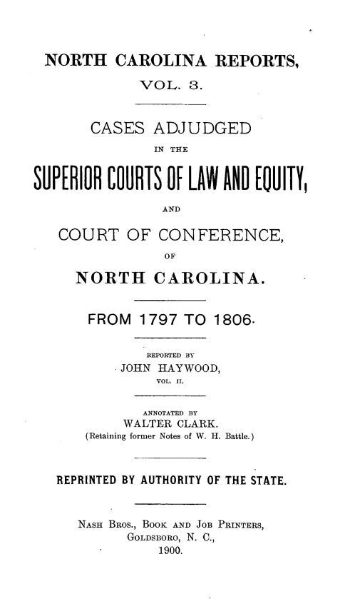 handle is hein.statereports/norcarre0003 and id is 1 raw text is: NORTH CAROLINA REPORTS,
VOL. 3.
CASES ADJUDGED
IN THE
SUPERIOR COURTS OF LAW AND [OUITY,
AND
COURT OF CONFERENCE,
Op
NORTH CAROLINA.
FROM 1797 TO 1806.
REPORTED BY
JOHN HAYWOOD,
VOL. II.
ANNOTATED BY
WALTER CLARK.
(Retaining former Notes of W. H. Battle.)
REPRINTED BY AUTHORITY OF THE STATE.
NASH BROS., BOOK AND JOB PRINTERS,
GOLDSBORO, N. C.,
1900.


