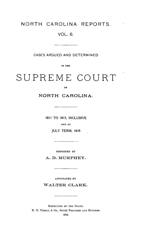handle is hein.statereports/norcarre0006 and id is 1 raw text is: NORTH     CAROLINA       REPORTS.
VOL. 6.
CASES ARGUED AND DETERMINED
IN THE
SUPREME COURT
OF
NORTH     CAROLINA.
1811 TO  1813, INCLUSIVE
AND AT
JULY TERM, 1818
REPORTED BY
A. D. MURPHEY.
ANNOTATED BY
WALTER CLARK.
REPRINTED BY THE STATE.
E. M. UZZELL & CO., STATE PRINTERS AND BINDERS.
1910.


